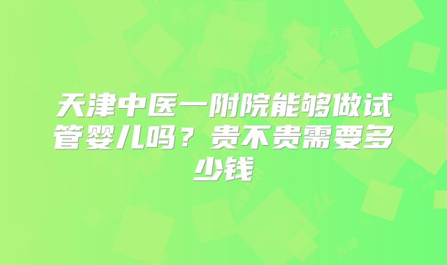 天津中医一附院能够做试管婴儿吗？贵不贵需要多少钱
