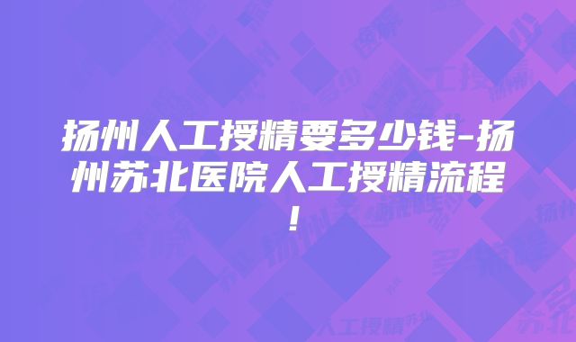 扬州人工授精要多少钱-扬州苏北医院人工授精流程！