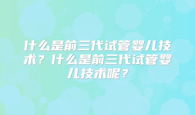 什么是前三代试管婴儿技术?什么是前三代试管婴儿技术呢?