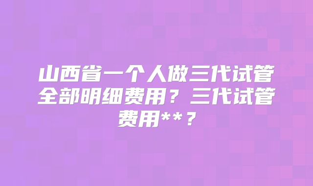 山西省一个人做三代试管全部明细费用？三代试管费用**？