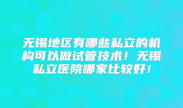 无锡地区有哪些私立的机构可以做试管技术！无锡私立医院哪家比较好！
