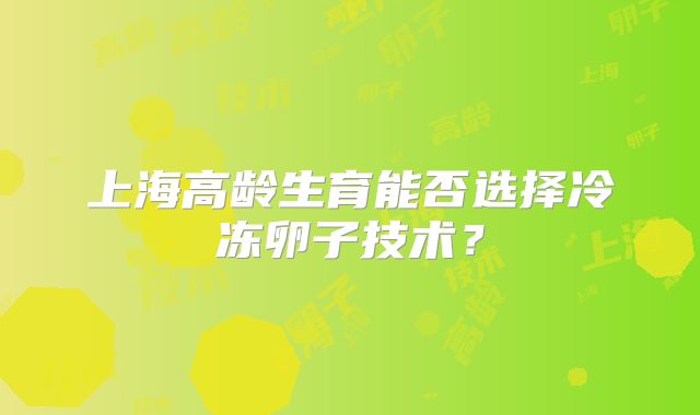 上海高龄生育能否选择冷冻卵子技术？