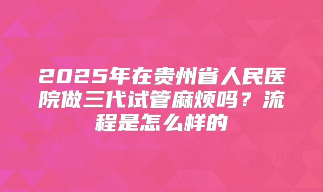2025年在贵州省人民医院做三代试管麻烦吗?流程是怎么样的