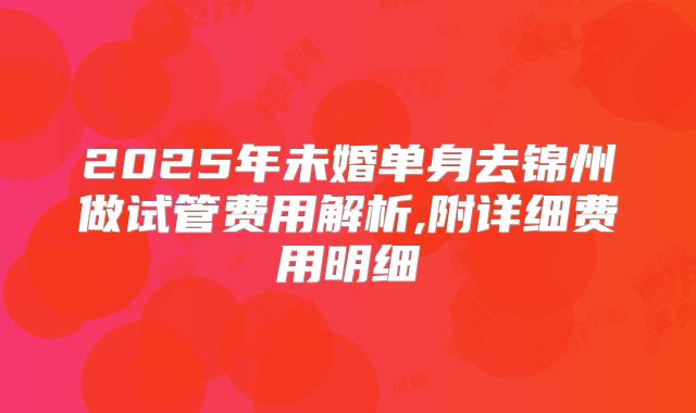 2025年未婚单身去锦州做试管费用解析,附详细费用明细
