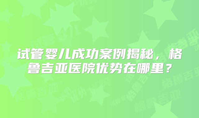 试管婴儿成功案例揭秘，格鲁吉亚医院优势在哪里？
