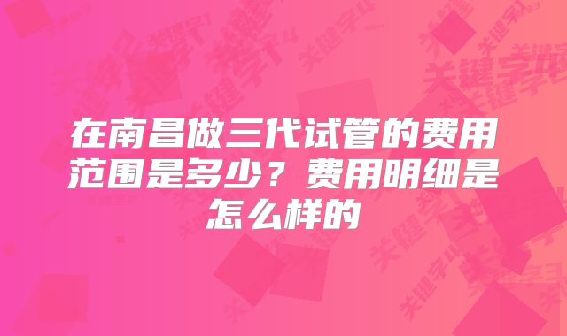 在南昌做三代试管的费用范围是多少?费用明细是怎么样的