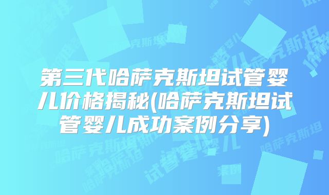 第三代哈萨克斯坦试管婴儿价格揭秘(哈萨克斯坦试管婴儿成功案例分享)