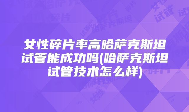 女性碎片率高哈萨克斯坦试管能成功吗(哈萨克斯坦试管技术怎么样)