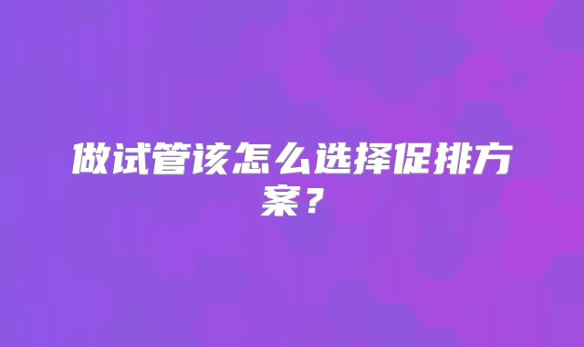 做试管该怎么选择促排方案?