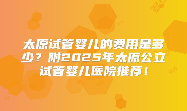 太原试管婴儿的费用是多少？附2025年太原公立试管婴儿医院推荐！