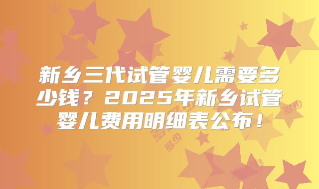新乡三代试管婴儿需要多少钱?2025年新乡试管婴儿费用明细表公布!