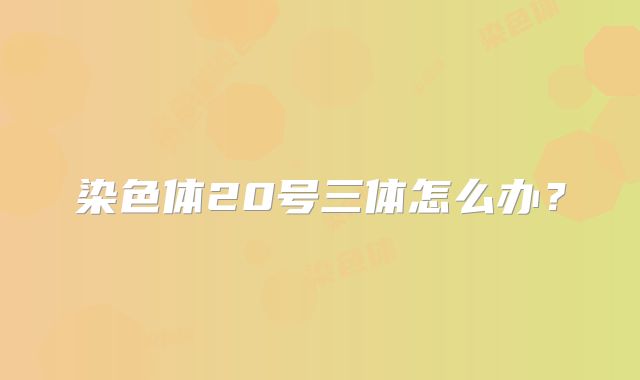 染色体20号三体怎么办？