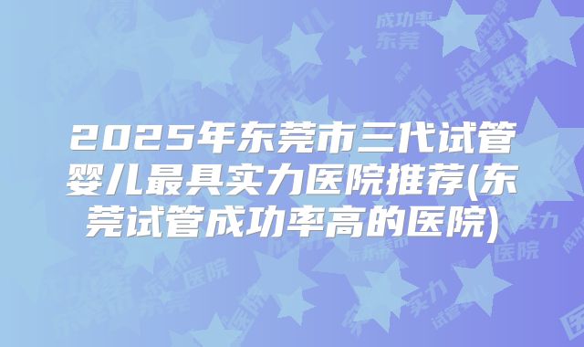 2025年东莞市三代试管婴儿最具实力医院推荐(东莞试管成功率高的医院)