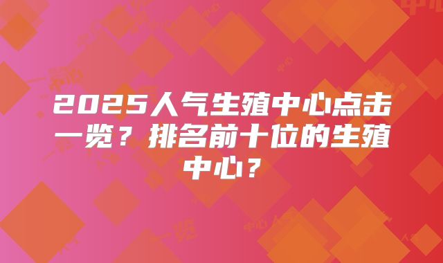 2025人气生殖中心点击一览?排名前十位的生殖中心?