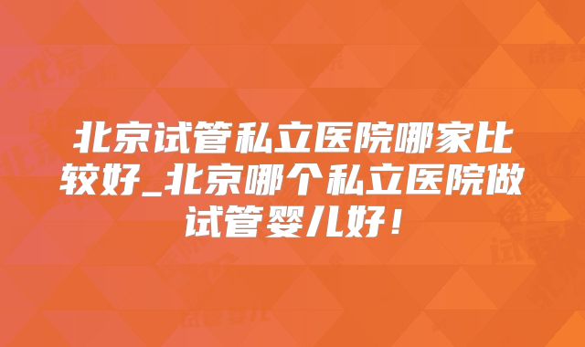 北京试管私立医院哪家比较好_北京哪个私立医院做试管婴儿好!