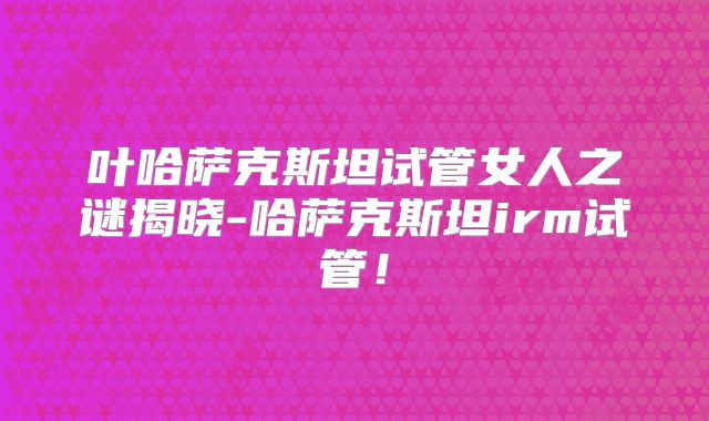 叶哈萨克斯坦试管女人之谜揭晓-哈萨克斯坦irm试管！