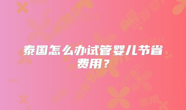 泰国怎么办试管婴儿节省费用？