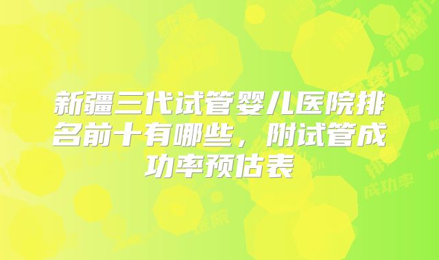 新疆三代试管婴儿医院排名前十有哪些，附试管成功率预估表