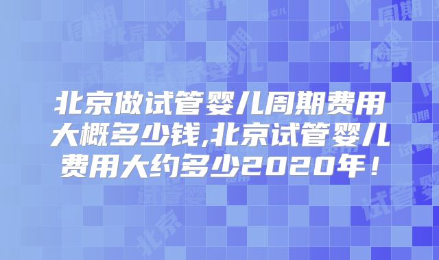北京做试管婴儿周期费用大概多少钱,北京试管婴儿费用大约多少2020年！