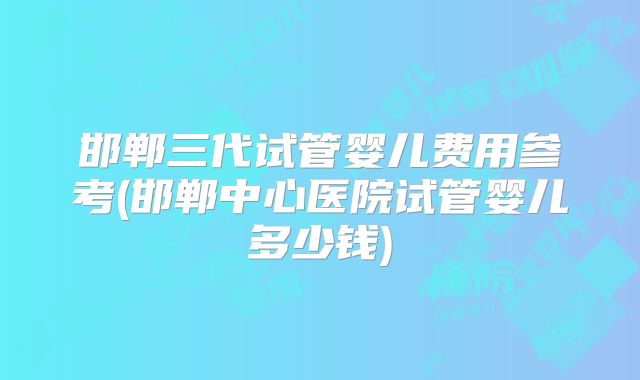 邯郸三代试管婴儿费用参考(邯郸中心医院试管婴儿多少钱)