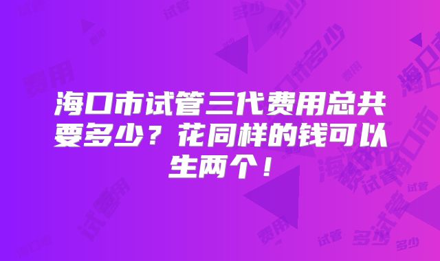 海口市试管三代费用总共要多少？花同样的钱可以生两个！