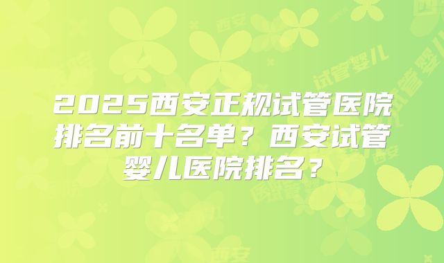 2025西安正规试管医院排名前十名单?西安试管婴儿医院排名?