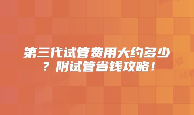 第三代试管费用大约多少?附试管省钱攻略!
