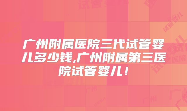 广州附属医院三代试管婴儿多少钱,广州附属第三医院试管婴儿!