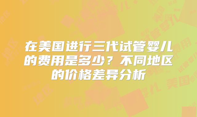 在美国进行三代试管婴儿的费用是多少?不同地区的价格差异分析