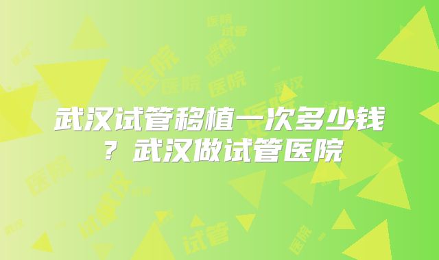 武汉试管移植一次多少钱？武汉做试管医院