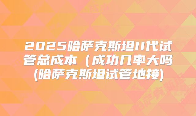 2025哈萨克斯坦II代试管总成本（成功几率大吗(哈萨克斯坦试管地接)