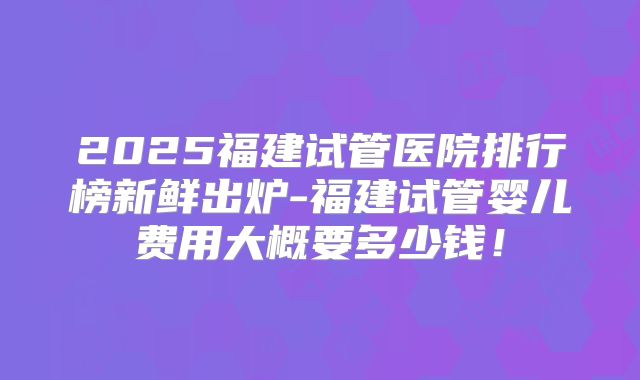 2025福建试管医院排行榜新鲜出炉-福建试管婴儿费用大概要多少钱！