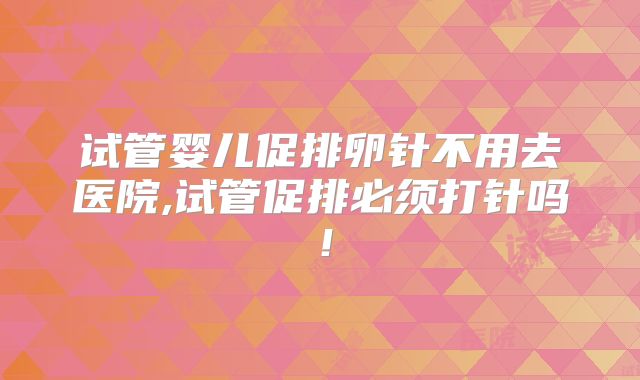 试管婴儿促排卵针不用去医院,试管促排必须打针吗!