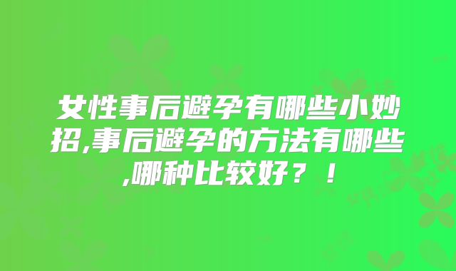 女性事后避孕有哪些小妙招,事后避孕的方法有哪些,哪种比较好？！