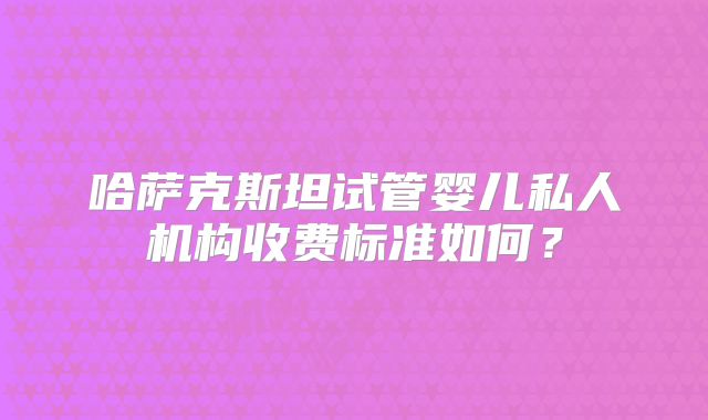 哈萨克斯坦试管婴儿私人机构收费标准如何?