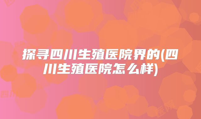 探寻四川生殖医院界的(四川生殖医院怎么样)