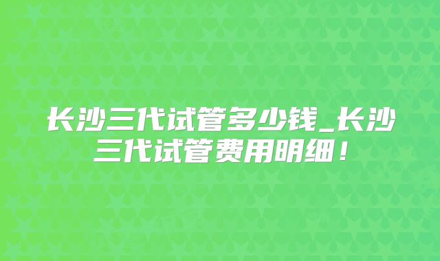 长沙三代试管多少钱_长沙三代试管费用明细！