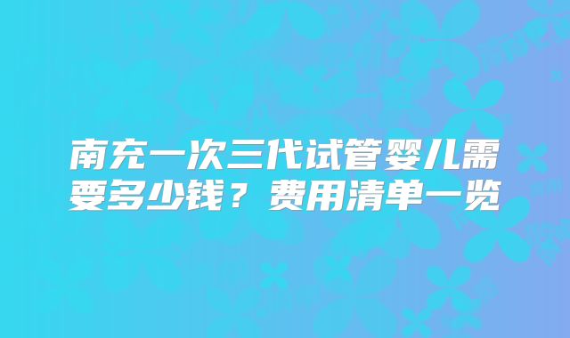 南充一次三代试管婴儿需要多少钱?费用清单一览