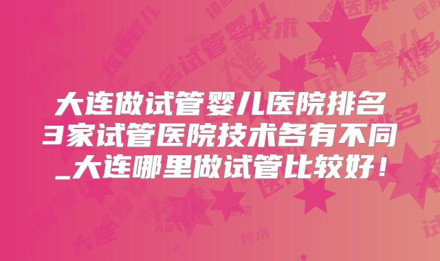 大连做试管婴儿医院排名3家试管医院技术各有不同_大连哪里做试管比较好!