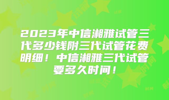 2023年中信湘雅试管三代多少钱附三代试管花费明细！中信湘雅三代试管要多久时间！