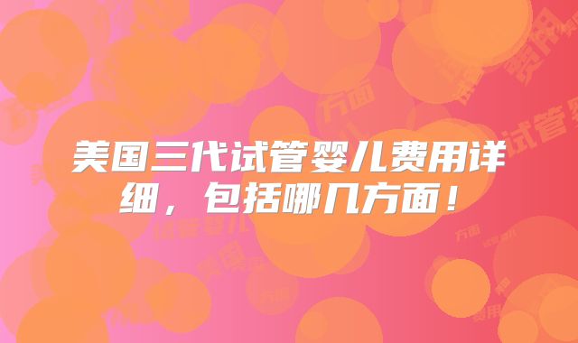 美国三代试管婴儿费用详细,包括哪几方面!