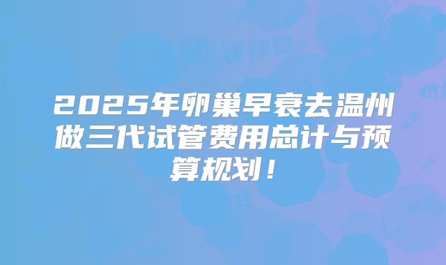 2025年卵巢早衰去温州做三代试管费用总计与预算规划!