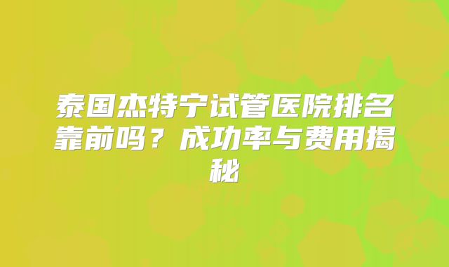 泰国杰特宁试管医院排名靠前吗?成功率与费用揭秘