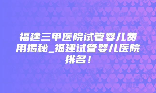 福建三甲医院试管婴儿费用揭秘_福建试管婴儿医院排名!
