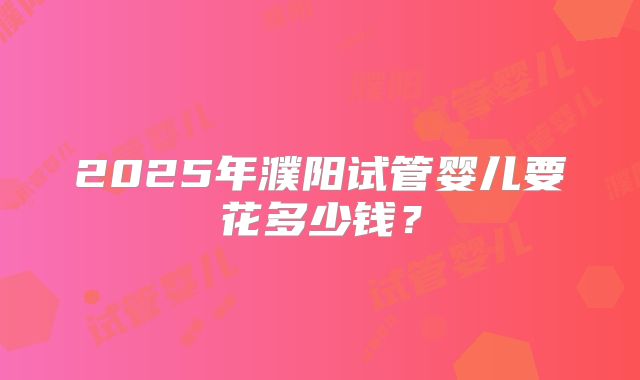 2025年濮阳试管婴儿要花多少钱?