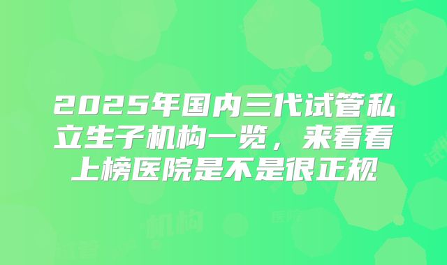 2025年国内三代试管私立生子机构一览，来看看上榜医院是不是很正规