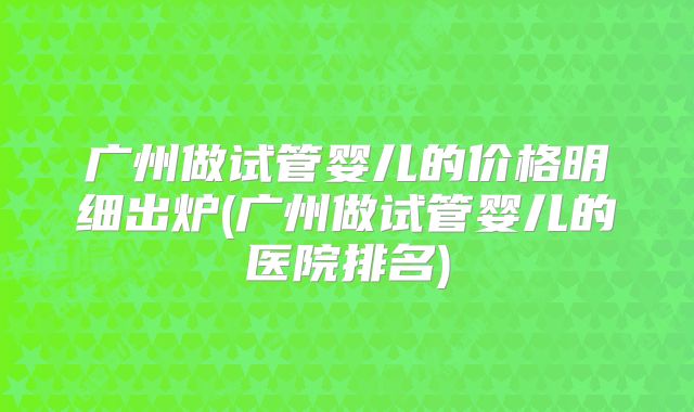 广州做试管婴儿的价格明细出炉(广州做试管婴儿的医院排名)