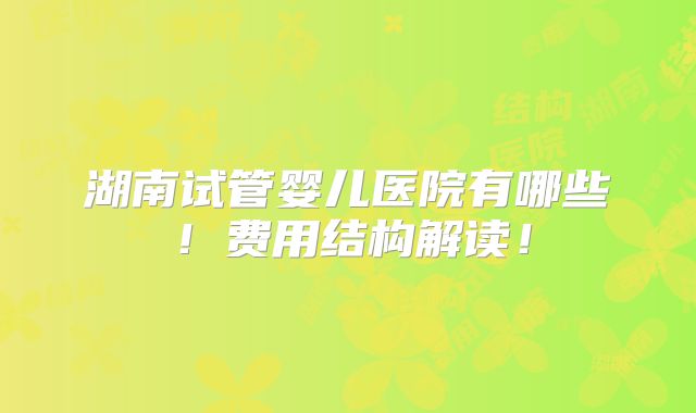 湖南试管婴儿医院有哪些!费用结构解读!