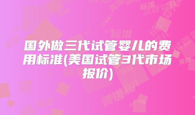国外做三代试管婴儿的费用标准(美国试管3代市场报价)