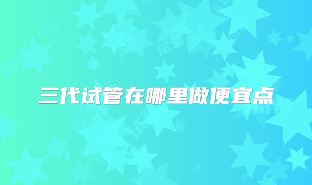 三代试管在哪里做便宜点